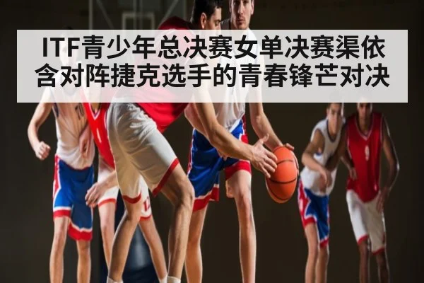 ITF青少年总决赛女单决赛渠依含对阵捷克选手的青春锋芒对决